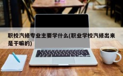 职校汽修专业主要学什么(职业学校汽修出来是干嘛的)
