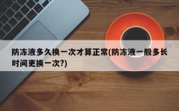 防冻液多久换一次才算正常(防冻液一般多长时间更换一次?)