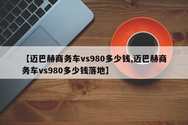 【迈巴赫商务车vs980多少钱,迈巴赫商务车vs980多少钱落地】