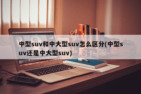 中型suv和中大型suv怎么区分(中型suv还是中大型suv)