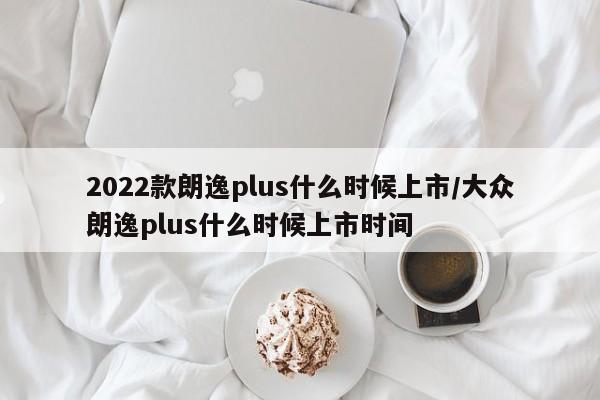 2022款朗逸plus什么时候上市/大众朗逸plus什么时候上市时间