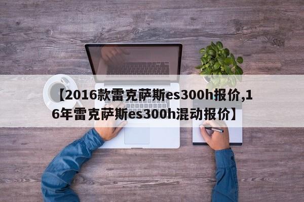 【2016款雷克萨斯es300h报价,16年雷克萨斯es300h混动报价】