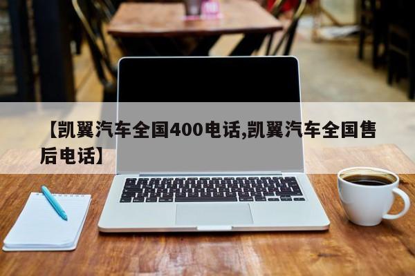 【凯翼汽车全国400电话,凯翼汽车全国售后电话】