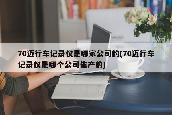 70迈行车记录仪是哪家公司的(70迈行车记录仪是哪个公司生产的)