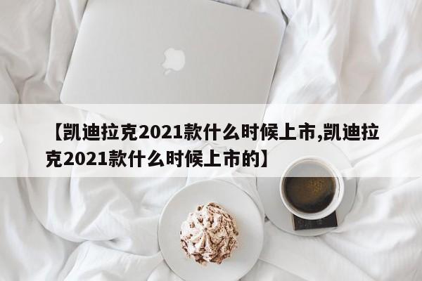 【凯迪拉克2021款什么时候上市,凯迪拉克2021款什么时候上市的】