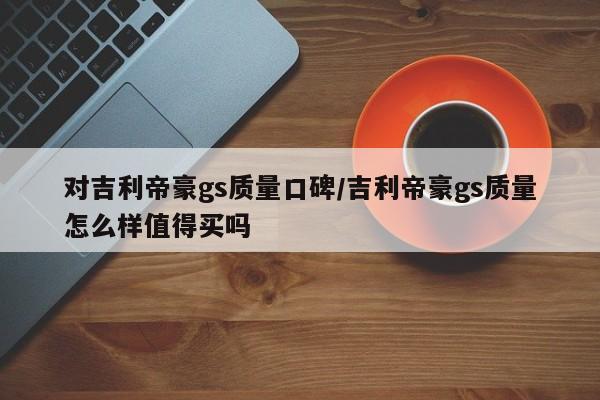 对吉利帝豪gs质量口碑/吉利帝豪gs质量怎么样值得买吗