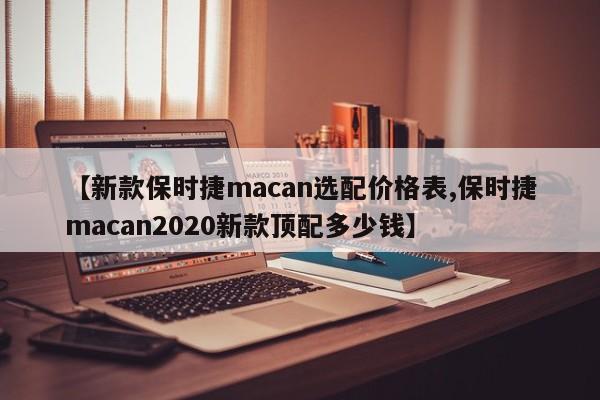 【新款保时捷macan选配价格表,保时捷macan2020新款顶配多少钱】